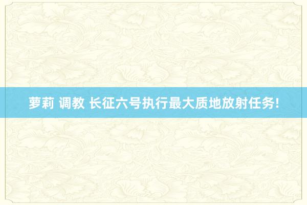 萝莉 调教 长征六号执行最大质地放射任务!