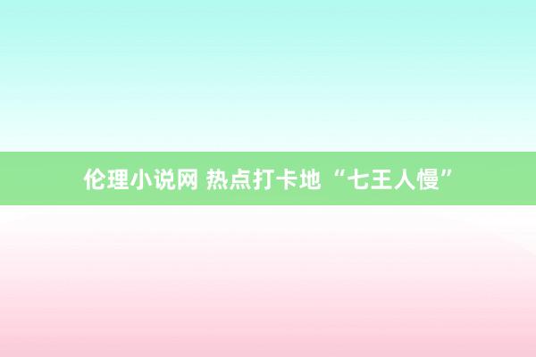 伦理小说网 热点打卡地 “七王人慢”