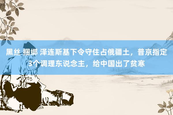 黑丝 捆绑 泽连斯基下令守住占俄疆土，普京指定3个调理东说念主，给中国出了贫寒