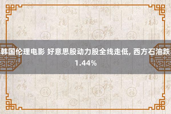 韩国伦理电影 好意思股动力股全线走低， 西方石油跌1.44%