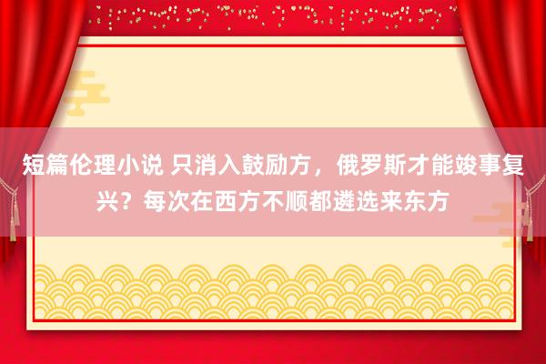 短篇伦理小说 只消入鼓励方，俄罗斯才能竣事复兴？每次在西方不顺都遴选来东方