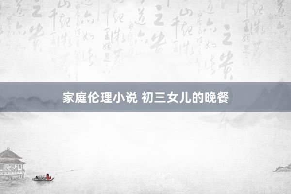 家庭伦理小说 初三女儿的晚餐