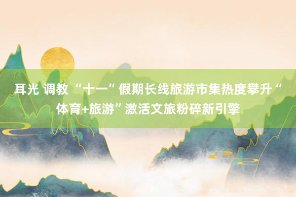 耳光 调教 “十一”假期长线旅游市集热度攀升“体育+旅游”激活文旅粉碎新引擎