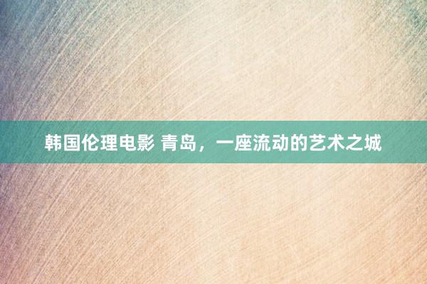 韩国伦理电影 青岛，一座流动的艺术之城