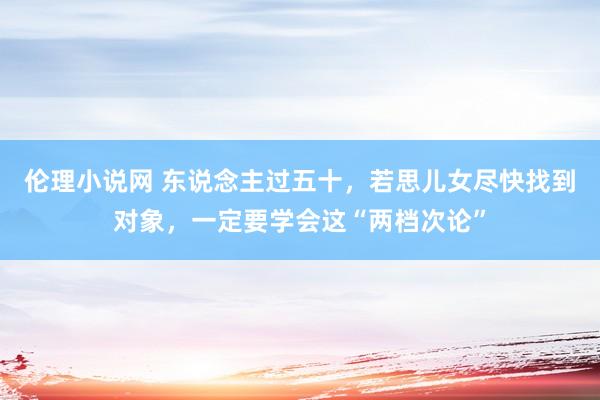 伦理小说网 东说念主过五十，若思儿女尽快找到对象，一定要学会这“两档次论”