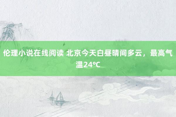 伦理小说在线阅读 北京今天白昼晴间多云，最高气温24℃