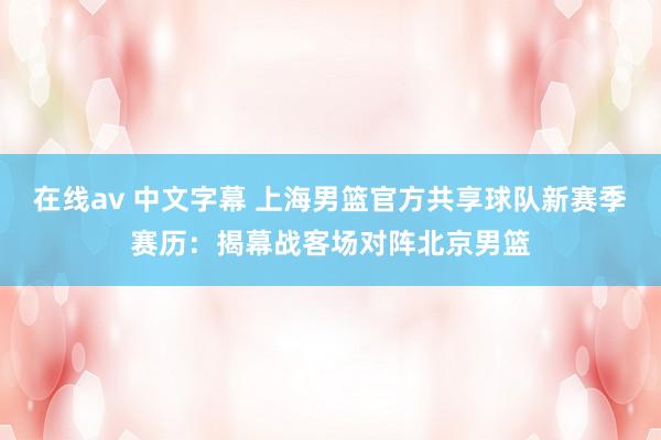 在线av 中文字幕 上海男篮官方共享球队新赛季赛历：揭幕战客场对阵北京男篮