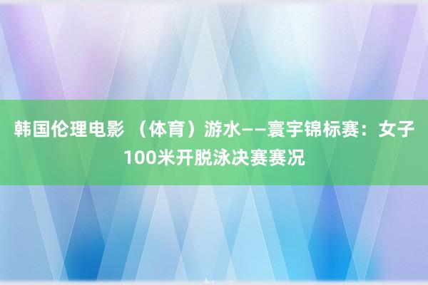 韩国伦理电影 （体育）游水——寰宇锦标赛：女子100米开脱泳决赛赛况