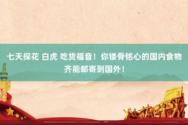七天探花 白虎 吃货福音！你镂骨铭心的国内食物齐能邮寄到国外！