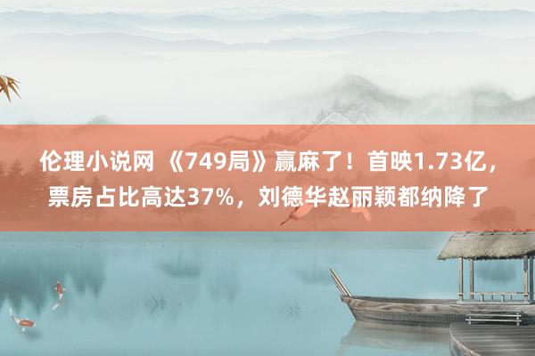 伦理小说网 《749局》赢麻了！首映1.73亿，票房占比高达37%，刘德华赵丽颖都纳降了