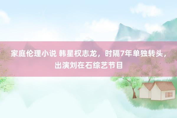 家庭伦理小说 韩星权志龙，时隔7年单独转头，出演刘在石综艺节目