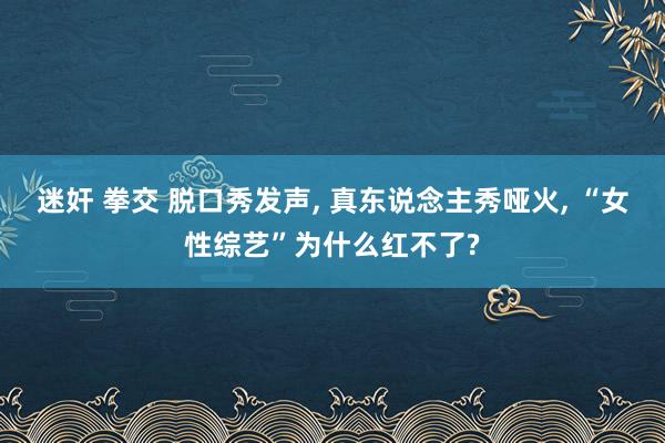 迷奸 拳交 脱口秀发声， 真东说念主秀哑火， “女性综艺”为什么红不了?