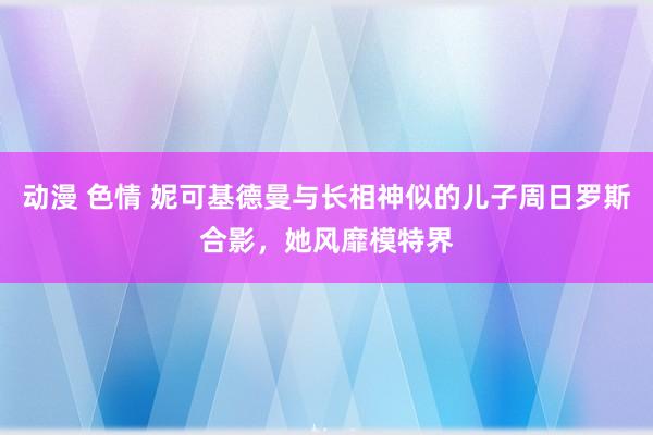 动漫 色情 妮可基德曼与长相神似的儿子周日罗斯合影，她风靡模特界