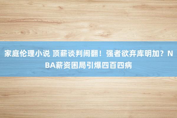 家庭伦理小说 顶薪谈判闹翻！强者欲弃库明加？NBA薪资困局引爆四百四病