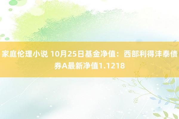 家庭伦理小说 10月25日基金净值：西部利得沣泰债券A最新净值1.1218