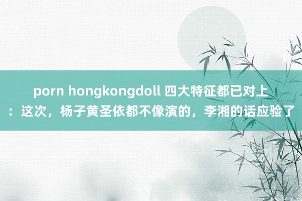 porn hongkongdoll 四大特征都已对上：这次，杨子黄圣依都不像演的，李湘的话应验了