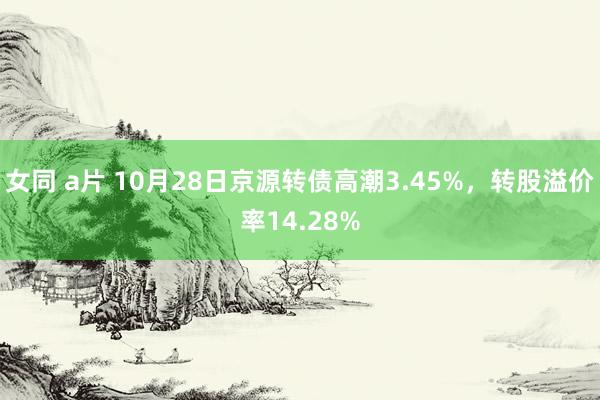 女同 a片 10月28日京源转债高潮3.45%,转股溢价率14.28%