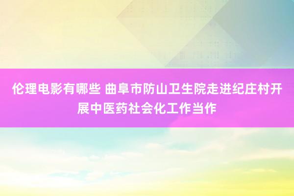 伦理电影有哪些 曲阜市防山卫生院走进纪庄村开展中医药社会化工作当作