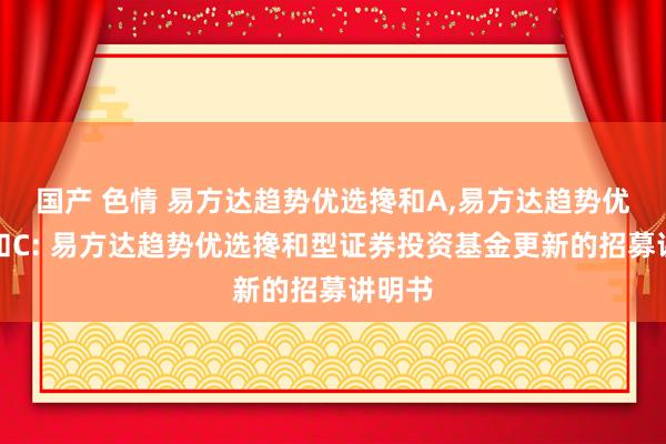 国产 色情 易方达趋势优选搀和A,易方达趋势优选搀和C: 易方达趋势优选搀和型证券投资基金更新的招募讲明书