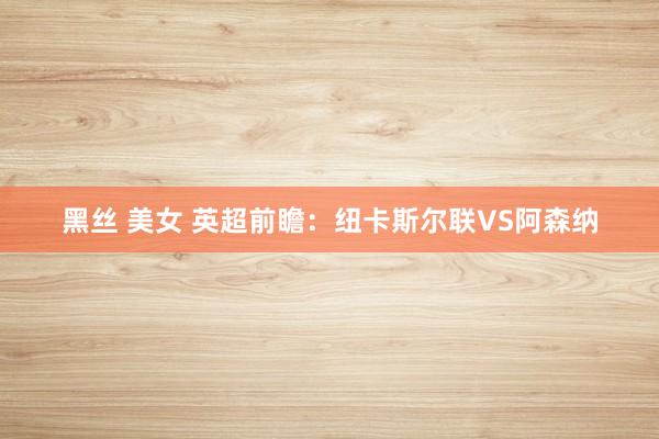 黑丝 美女 英超前瞻:纽卡斯尔联VS阿森纳