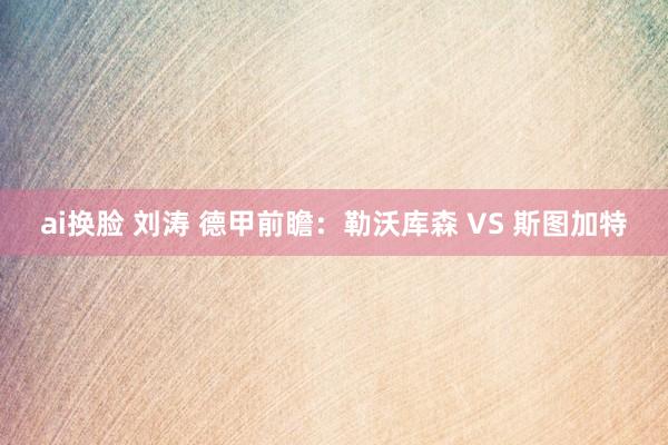 ai换脸 刘涛 德甲前瞻：勒沃库森 VS 斯图加特