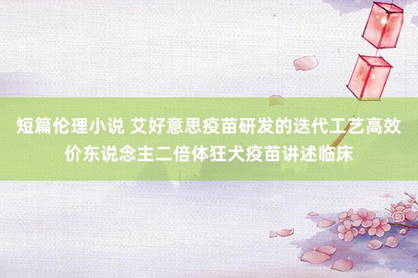 短篇伦理小说 艾好意思疫苗研发的迭代工艺高效价东说念主二倍体狂犬疫苗讲述临床