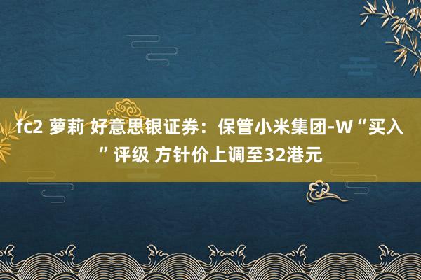 fc2 萝莉 好意思银证券：保管小米集团-W“买入”评级 方针价上调至32港元