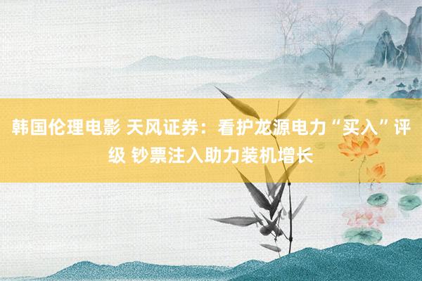 韩国伦理电影 天风证券：看护龙源电力“买入”评级 钞票注入助力装机增长