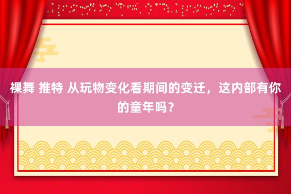 裸舞 推特 从玩物变化看期间的变迁，这内部有你的童年吗？