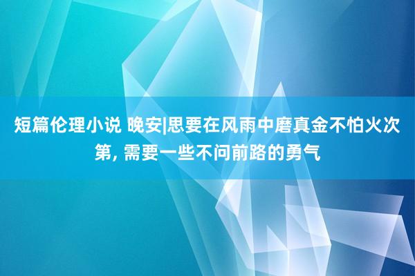 短篇伦理小说 晚安|思要在风雨中磨真金不怕火次第， 需要一些不问前路的勇气