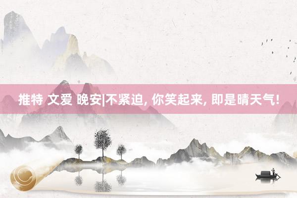 推特 文爱 晚安|不紧迫， 你笑起来， 即是晴天气!