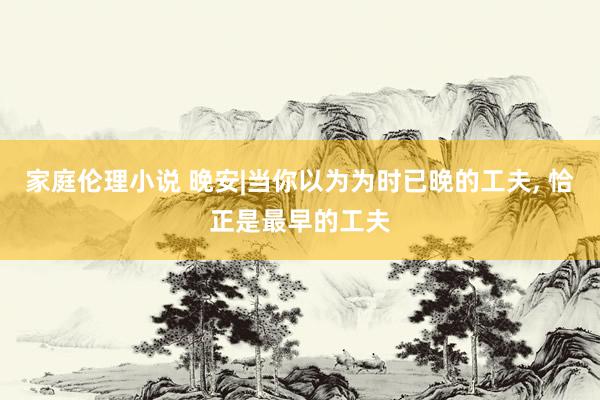 家庭伦理小说 晚安|当你以为为时已晚的工夫， 恰正是最早的工夫