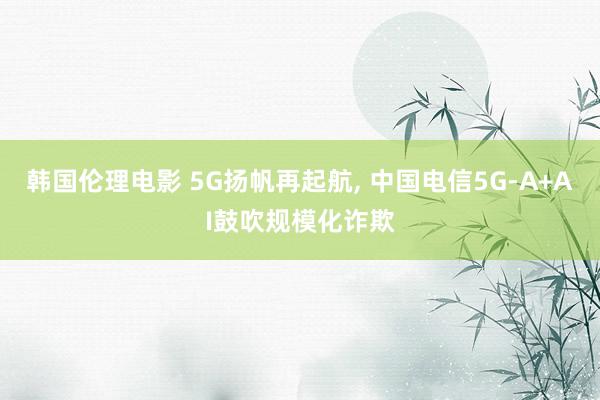 韩国伦理电影 5G扬帆再起航， 中国电信5G-A+AI鼓吹规模化诈欺