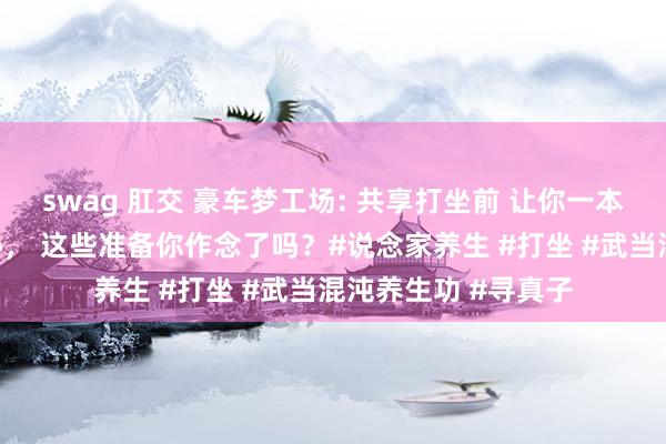 swag 肛交 豪车梦工场: 共享打坐前 让你一本万利的3个不传之秘， 这些准备你作念了吗？#说念家养生 #打坐 #武当混沌养生功 #寻真子