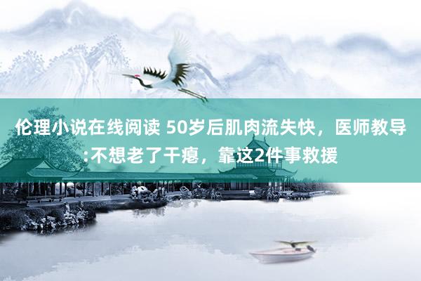 伦理小说在线阅读 50岁后肌肉流失快，医师教导:不想老了干瘪，靠这2件事救援