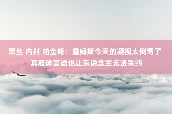 黑丝 内射 帕金斯：詹姆斯今天的凝视太倒霉了 其肢体言语也让东说念主无法采纳