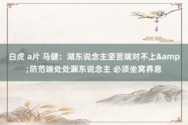 白虎 a片 马健：湖东说念主坚苦端对不上&防范端处处漏东说念主 必须坐窝养息