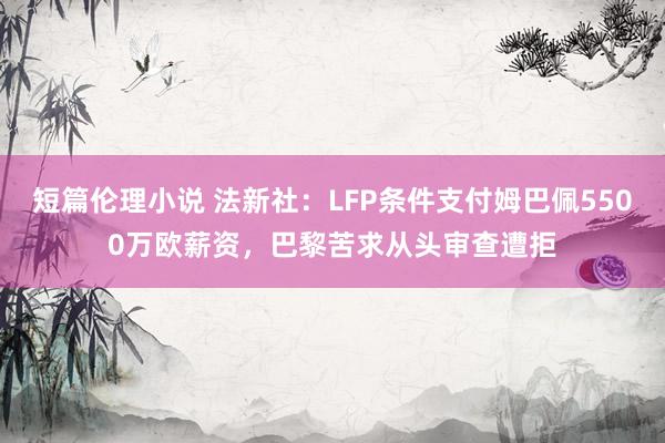 短篇伦理小说 法新社：LFP条件支付姆巴佩5500万欧薪资，巴黎苦求从头审查遭拒