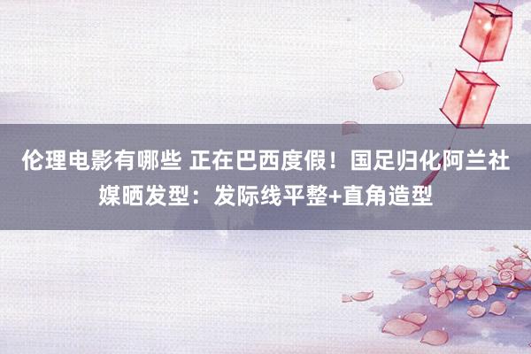 伦理电影有哪些 正在巴西度假！国足归化阿兰社媒晒发型：发际线平整+直角造型