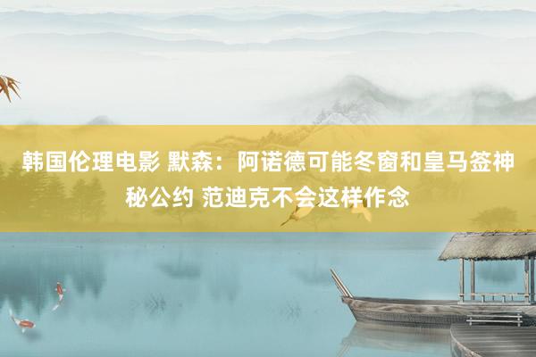 韩国伦理电影 默森：阿诺德可能冬窗和皇马签神秘公约 范迪克不会这样作念