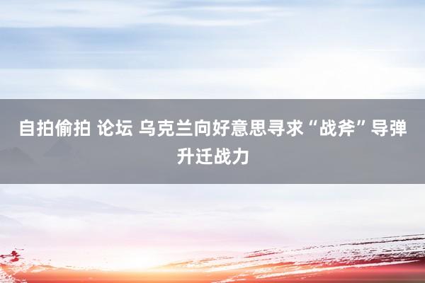 自拍偷拍 论坛 乌克兰向好意思寻求“战斧”导弹升迁战力