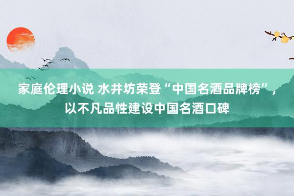 家庭伦理小说 水井坊荣登“中国名酒品牌榜”，以不凡品性建设中国名酒口碑