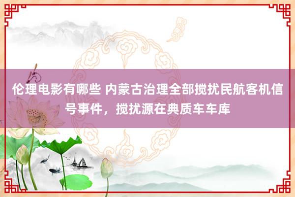 伦理电影有哪些 内蒙古治理全部搅扰民航客机信号事件，搅扰源在典质车车库