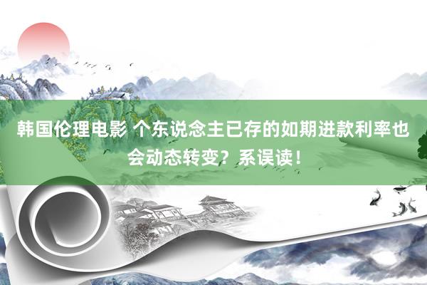 韩国伦理电影 个东说念主已存的如期进款利率也会动态转变？系误读！