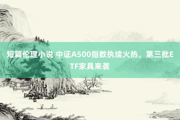 短篇伦理小说 中证A500指数执续火热，第三批ETF家具来袭