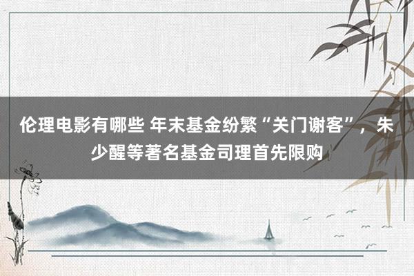 伦理电影有哪些 年末基金纷繁“关门谢客”，朱少醒等著名基金司理首先限购