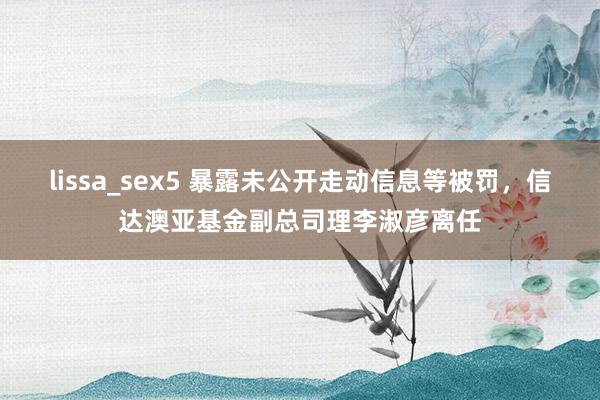 lissa_sex5 暴露未公开走动信息等被罚，信达澳亚基金副总司理李淑彦离任