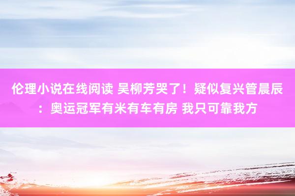 伦理小说在线阅读 吴柳芳哭了！疑似复兴管晨辰：奥运冠军有米有车有房 我只可靠我方