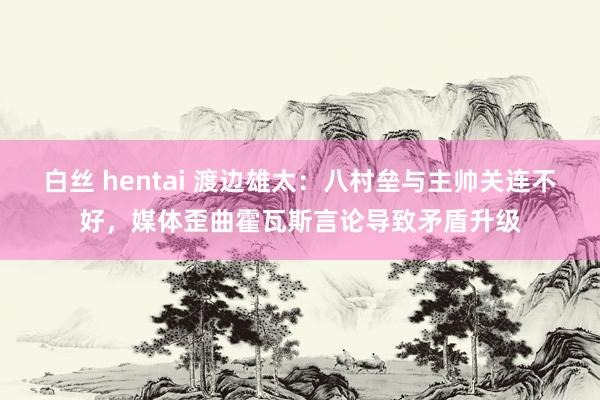 白丝 hentai 渡边雄太：八村垒与主帅关连不好，媒体歪曲霍瓦斯言论导致矛盾升级