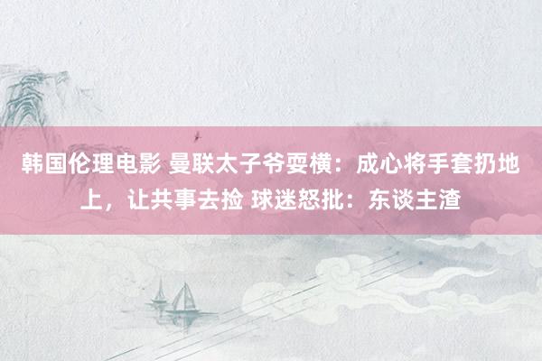 韩国伦理电影 曼联太子爷耍横：成心将手套扔地上，让共事去捡 球迷怒批：东谈主渣